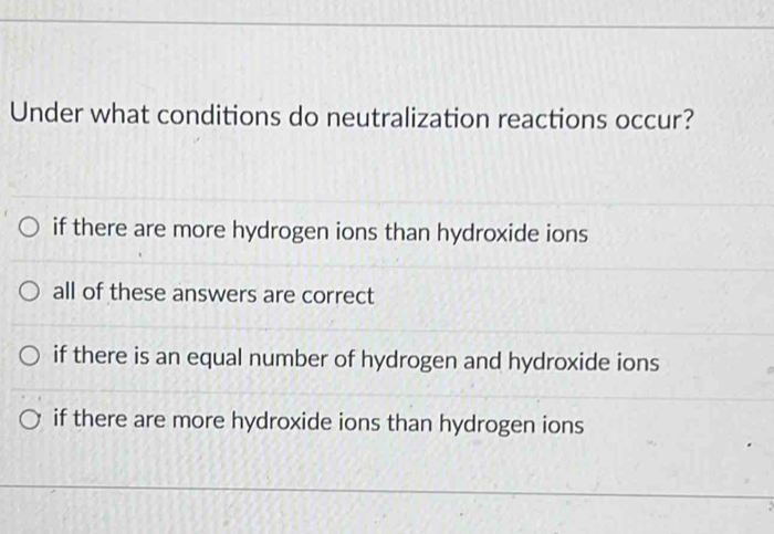 Under what conditions do neutralization reactions occur?
if there are more hydrogen ions than hydroxide ions
all of these answers are correct
if there is an equal number of hydrogen and hydroxide ions
if there are more hydroxide ions than hydrogen ions