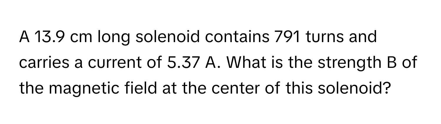 A 13.9 cm long solenoid contains 791 turns and carries a current of 5.37 A. What is the strength B of the magnetic field at the center of this solenoid?