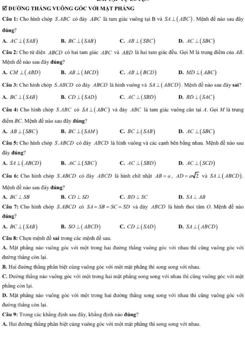 đường tháng vuông góc với mạt pháng
Câu 1: Cho hình chóp S.ABC có đáy ABC là tam giác vuông tại B và SA⊥ (ABC). Mệnh đề nào sau đây
đúng?
A. AC⊥ (SAB) B. BC⊥ (SAB) C. AB⊥ (SBC) D. AC⊥ (SBC)
Câu 2: Cho tứ diện ABCD có hai tam giác ABC và ABD là hai tam giác đều. Gọi M là trung điểm của AB.
Mệnh đề nào sau đây đúng?
A. CM⊥ (ABD) B. AB⊥ (MCD) C. AB⊥ (BCD) D. MD⊥ (ABC)
Câu 3: Cho hình chóp S.ABCD có đáy ABCD là hình vuông và SA⊥ (ABCD). Mệnh đề nào sau đây sai?
A. BC⊥ (SAB) B. CD⊥ (SAD) C. AC⊥ (SBD) D. BD⊥ (SAC)
Câu 4: Cho hình chóp S.ABC có SA⊥ (ABC) và đáy ABC là tam giác vuông cân tại A. Gọi M là trung
điểm BC C. Mệnh đề nào sau đây đúng?
A. AB⊥ (SBC) B. BC⊥ (SAM) C. BC⊥ (SAB) D. AC⊥ (SBC)
Câu 5: Cho hình chóp S.ABCD có đáy ABCD là hình vuông và các cạnh bên bằng nhau. Mệnh đề nào sau
đây đúng?
A. SA⊥ (ABCD) B. AC⊥ (SBC) C. AC⊥ (SBD) D. AC⊥ (SCD)
Câu 6: Cho hình chóp S.ABCD có đáy ABCD là hình chữ nhật AB=a,AD=asqrt(2) và SA⊥ (ABCD).
Mệnh đề nào sau đây đúng?
A. BC⊥ SB B. CD⊥ SD C. BD⊥ SC D. SA⊥ AB
Câu 7: Cho hình chóp S.ABCD có SA=SB=SC=SD và đảy ABCD là hình thoi tâm O. Mệnh đề nào
đúng?
A. BC⊥ (SAB) B. SO⊥ (ABCD) C. CD⊥ (SAD) D. SA⊥ (ABCD)
Câu 8: Chọn mệnh đề sai trong các mệnh đề sau.
A. Mặt phẳng nào vuông góc với một trong hai đường thẳng vuông góc với nhau thì cũng vuông góc với
đường thắng còn lại.
B. Hai đường thăng phân biệt cùng vuông góc với một mặt phăng thì song song với nhau.
C. Đường thẳng nào vuông góc với một trong hai mặt phẳng song song với nhau thì cũng vuông góc với mặt
phẳng còn lại.
D. Mặt phẳng nào vuông góc với một trong hai đường thăng song song với nhau thì cũng vuông góc với
đường thắng còn lại.
Câu 9: Trong các khẳng định sau đây, khẳng định nào đúng?
A. Hai đường thăng phân biệt cùng vuông góc với một mặt phăng thì song song với nhau.