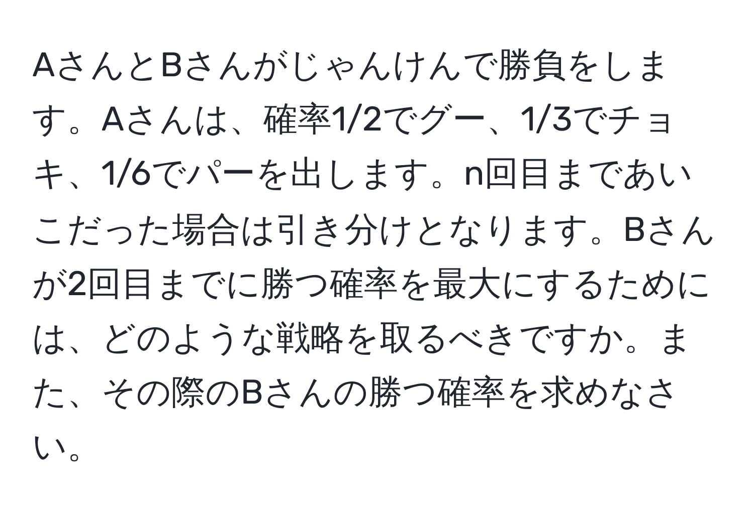 AさんとBさんがじゃんけんで勝負をします。Aさんは、確率1/2でグー、1/3でチョキ、1/6でパーを出します。n回目まであいこだった場合は引き分けとなります。Bさんが2回目までに勝つ確率を最大にするためには、どのような戦略を取るべきですか。また、その際のBさんの勝つ確率を求めなさい。