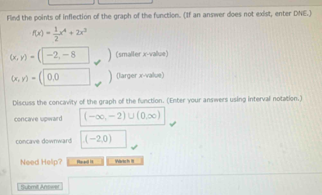 Find the points of inflection of the graph of the function. (If an answer does not exist, enter DNE.)
f(x)= 1/2 x^4+2x^3
(x,y)=(-2,-8
(smaller x -value)
(x,y)= 0,0 (larger x -value) 
Discuss the concavity of the graph of the function. (Enter your answers using interval notation.) 
concave upward (-∈fty ,-2)∪ (0,∈fty )
concave downward (-2,0)
Need Help? Read it Watich i 
Submit Answer