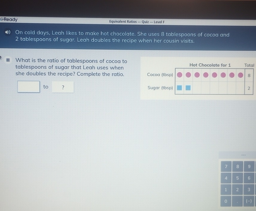 i-Ready Equivalent Ratios — Quiz — Level F 
•》 On cold days, Leah likes to make hot chocolate. She uses 8 tablespoons of cocoa and
2 tablespoons of sugar. Leah doubles the recipe when her cousin visits. 
What is the ratio of tablespoons of cocoa to Total 
tablespoons of sugar that Leah uses when 
Hot Chocolate for 1
she doubles the recipe? Complete the ratio. Cocoa (tbsp) 8
□ to ? Sugar (tbsp) 2 
.