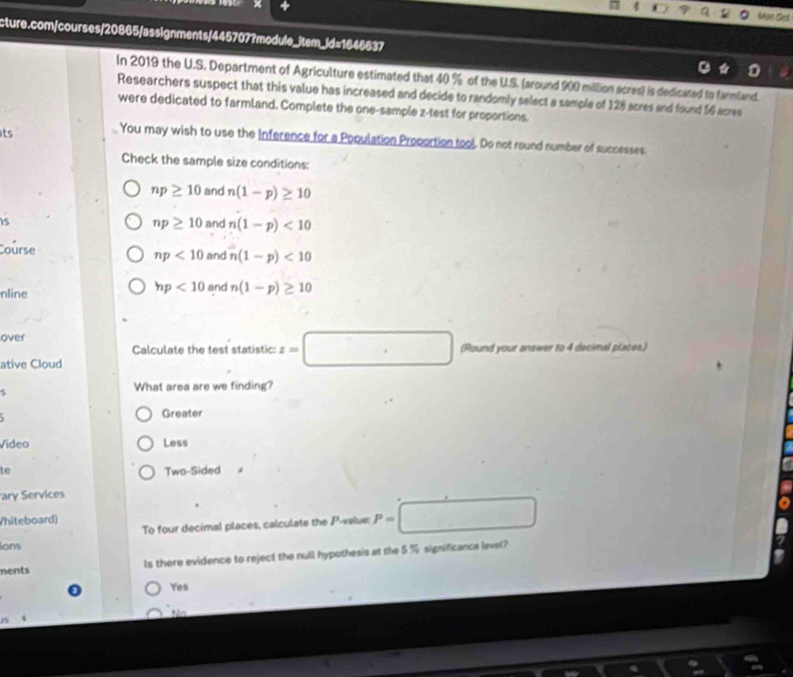 Mas Get
cture.com/courses/20865/assignments/445707?module_item_id=1646637
In 2019 the U.S. Department of Agriculture estimated that 40 % of the U.S. (around 900 million acres) is dedicated to farmland.
Researchers suspect that this value has increased and decide to randomly select a sample of 128 acres and found 56 acres
were dedicated to farmland. Complete the one-sample z -test for proportions.
its
You may wish to use the Inference for a Population Proportion tool. Do not round number of successes
Check the sample size conditions:
np≥ 10 and n(1-p)≥ 10
15 and n(1-p)<10</tex>
np≥ 10
Course
np<10</tex> and n(1-p)<10</tex>
hp<10</tex> 
nline and n(1-p)≥ 10
over
Calculate the test statistic: z=□ (Round your answer to 4 decimal places.)
ative Cloud
5
What area are we finding?
Greater
Video Less
to Two-Sided
ary Services
To four decimal places, calculate the P -value: P=□
Vhiteboard)
ions
Is there evidence to reject the null hypothesis at the 5 % significance levet?
nents
Yes
Na
