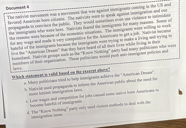 Document 4
The nativist movement was a movement that was against immigrants coming in the US and
favored American born citizens. The nativists were to speak against immigration and use
propaganda to convince the public. They would sometimes even use violence to intimidate
the immigrants who were here. Nativists feared the immigrants for many reasons. Some of
the reasons were because of the economic situations. The immigrants were willing to work
for any wage and made it very competitive for the Americans to get a job. Nativist became
hateful of the immigrants because the immigrants were trying to make a living and trying to
live the “American Dream” that they have heard of all their lives while living in their
homeland. Nativist groups such as the “Know Nothing” party had many politicians who were
members of their organization. These politicians would push anti-immigrant policies and
laws.
Which statement is valid based on the excerpt above?
a. Many politicians tried to help immigrants achieve the “American Dream”.
b. Nativist used propaganda to inform the American public about the need for
more lenient immigration laws.
c. Low wages and competition for jobs caused some native born Americans to
become hateful of immigrants.
d. The “Know Nothing” party only used violent methods to deal with the
immigration issue.