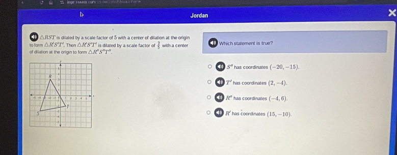 egan Fready com n oen e ho o T o 
Jordan
40 △ RST is dilated by a scale factor of 5 with a center of dilation at the origin
to form△ R'S'T' Then △ R'S'T' is dilated by a scale factor of  2/5  with a center Which statement is true?
of dilation at the origin to form △ R''S''T''.
S''
has coordinates (-20,-15).
4 T' has coordinates (2,-4).
R^n
has coordinates (-4,6).
R^2
' has coordinates (15,-10).