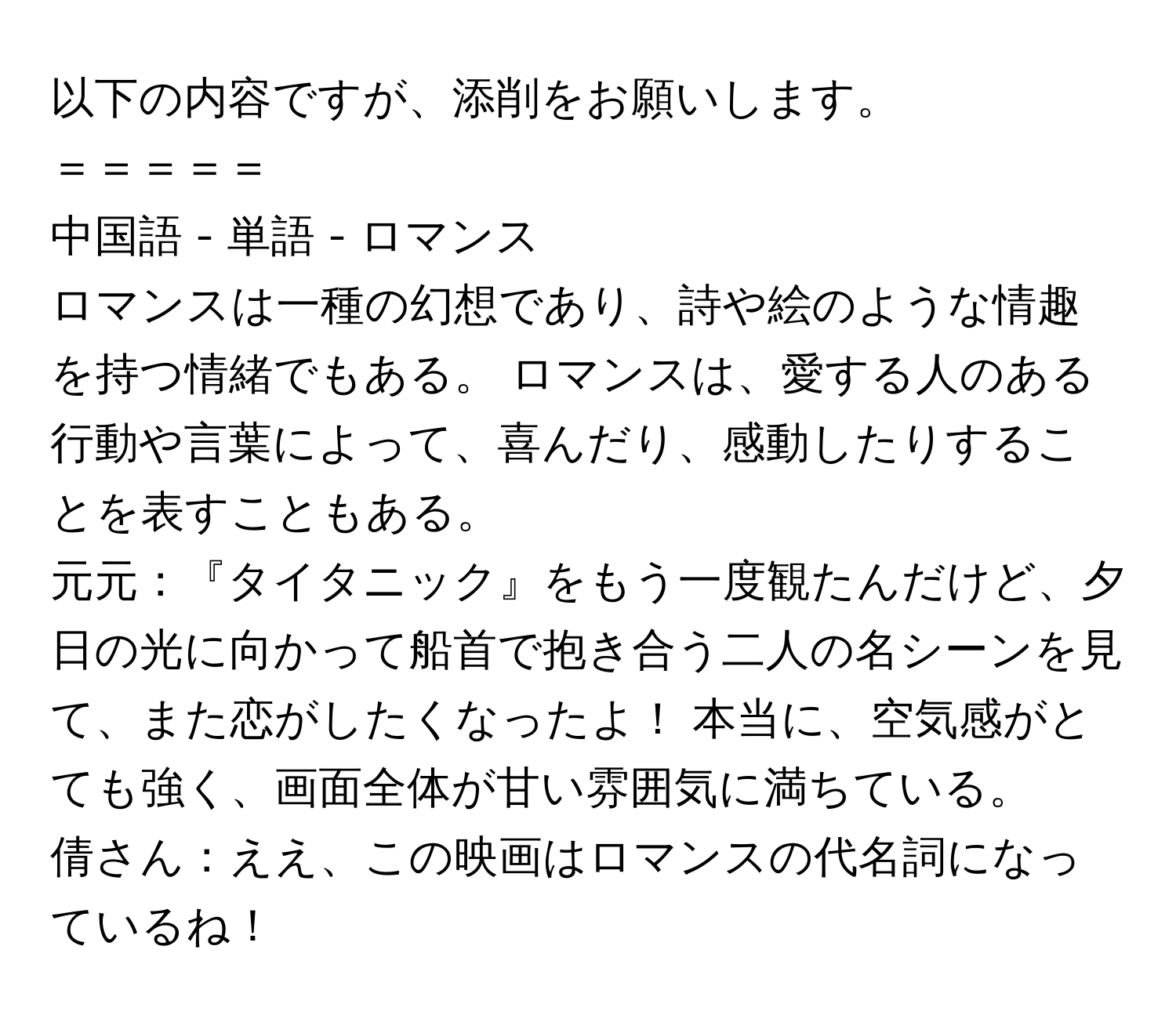 以下の内容ですが、添削をお願いします。  
＝＝＝＝＝  
中国語 - 単語 - ロマンス  
  
ロマンスは一種の幻想であり、詩や絵のような情趣を持つ情緒でもある。 ロマンスは、愛する人のある行動や言葉によって、喜んだり、感動したりすることを表すこともある。  
  
元元：『タイタニック』をもう一度観たんだけど、夕日の光に向かって船首で抱き合う二人の名シーンを見て、また恋がしたくなったよ！ 本当に、空気感がとても強く、画面全体が甘い雰囲気に満ちている。  
倩さん：ええ、この映画はロマンスの代名詞になっているね！
