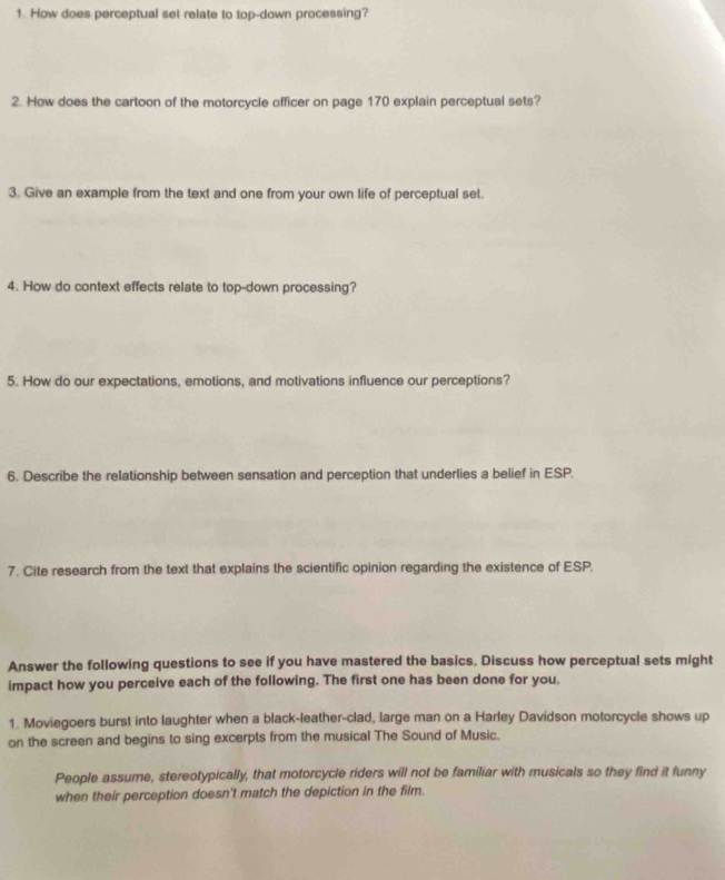 How does perceptual set relate to top-down processing? 
2. How does the cartoon of the motorcycle officer on page 170 explain perceptual sets? 
3. Give an example from the text and one from your own life of perceptual set. 
4. How do context effects relate to top-down processing? 
5. How do our expectations, emotions, and motivations influence our perceptions? 
6. Describe the relationship between sensation and perception that underlies a belief in ESP. 
7. Cite research from the text that explains the scientific opinion regarding the existence of ESP. 
Answer the following questions to see if you have mastered the basics. Discuss how perceptual sets might 
impact how you perceive each of the following. The first one has been done for you. 
1. Moviegoers burst into laughter when a black-leather-clad, large man on a Harley Davidson motorcycle shows up 
on the screen and begins to sing excerpts from the musical The Sound of Music. 
People assume, stereotypically, that motorcycle riders will not be familiar with musicals so they find it funny 
when their perception doesn't match the depiction in the film.