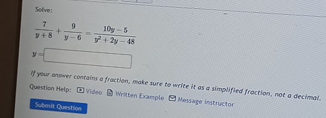 Solve:
 7/y+8 + 9/y-6 = (10y-5)/y^2+2y-48 
y=□
If your answer contains a fraction, make sure to write it as a simplified fraction, not a decimal. 
Question Help: Vídeo * Written Example 9 Message instructor 
Submit Question