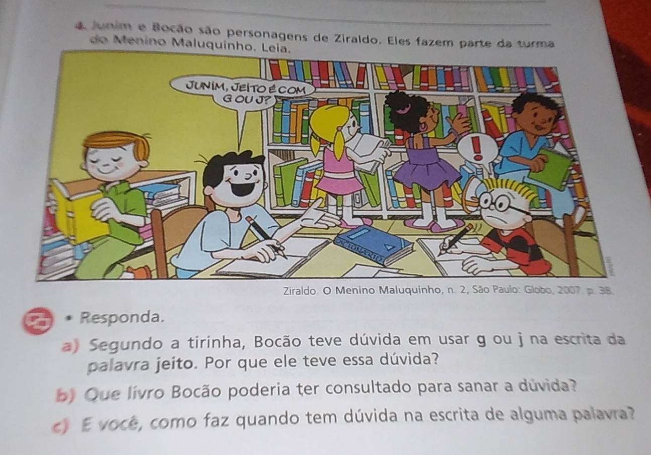 a Junim e Bocão são personagens de Ziraldo. Eles fazem parte da turma 
do Menino Maluquinho. Leia. 
Ziraldo. O Menino Maluquinho, n. 2, São Paulo: Globo, 2007. p. 38. 
I 9 Responda. 
a) Segundo a tirinha, Bocão teve dúvida em usar g ou j na escrita da 
palavra jeito. Por que ele teve essa dúvida? 
b) Que lívro Bocão poderia ter consultado para sanar a dúvida? 
c) E você, como faz quando tem dúvida na escrita de alguma palavra?