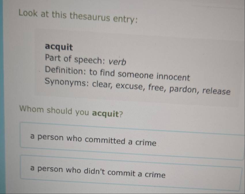 Look at this thesaurus entry:
acquit
Part of speech: verb
Definition: to find someone innocent
Synonyms: clear, excuse, free, pardon, release
Whom should you acquit?
a person who committed a crime
a person who didn't commit a crime