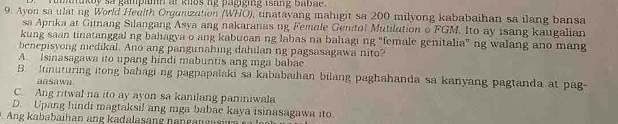 tntikoy sa gampann ar knos ng pagiging isang babae .
9. Ayon sa ulat ng World Heulth Organization (WHO), unatayang mahigit sa 200 milyong kababaihan sa ilang bansa
sa Aprika at Gitnang Silangang Asya ang nakaranas ng Female Genital Mutilution o FGM. Ito ay isang kaugalian
kung saan tinatanggal ng bahagya o ang kabuoan ng labas na bahagi ng “female genitalia” ng walang ano mang
benepisyong medikal. Ano ang pangunahing dahilan ng pagsasagawa nito?
A. Isinasagawa ito upang hindi mabuntis ang mga babac
B. Itinuturing itong bahagi ng pagpapalaki sa kababaihan bilang paghahanda sa kanyang pagtanda at pag-
aasawa.
C. Ang ritwal na ito ay ayon sa kanilang paniniwala
D. Upang hindi magtaksil ang mga babae kaya isinasagawa ito.
ng kababaihan ang kadalasan g n a g an ga si