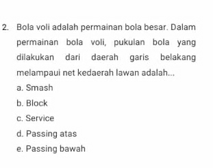 Bola voli adalah permainan bola besar. Dalam
permainan bola voli, pukulan bola yang
dilakukan dari daerah garis belakang
melampaui net kedaerah lawan adalah...
a. Smash
b. Block
c. Service
d. Passing atas
e. Passing bawah