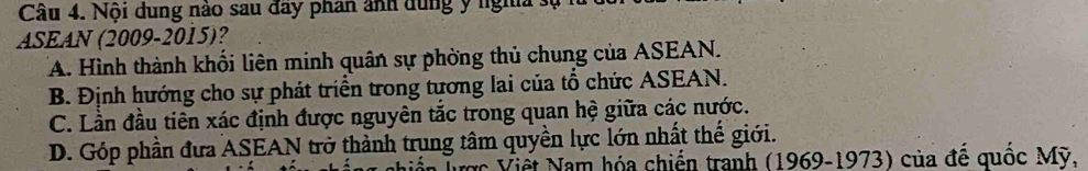 Nội dung nào sau đây phan ảnh dung ý nghĩa 3
ASEAN (2009-2015)?
A. Hình thành khối liên minh quân sự phờng thủ chung của ASEAN.
B. Định hướng cho sự phát triển trong tương lai của tổ chức ASEAN.
C. Lần đầu tiên xác định được nguyên tắc trong quan hệ giữa các nước.
D. Góp phần đưa ASEAN trở thành trụng tâm quyền lực lớn nhất thế giới.
ược Viết Nam hóa chiến tranh (1969-1973) của để quốc Mỹ.