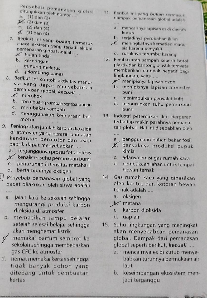 Penyebab pemanasan global 11. Berikut ini yang bukan termasuk
ditunjukkan oleh nomor  1
a. (1) dan (2) dampak pemanasan global adaiah
(2) dan (3)
c. (2) dan (4) a. mencairnya lapisan es di daerah
(3) dan (4)
kutub
b. terjadinya perubahan iklim
7、 Berikut ini yang bukan termasuk . meningkatnya kematian manu
cuaca ekstrem yang terjadi akibat sia karena penyakit
pemanasan global adalah .... d. rusaknya terumbu karan
a hujan badai 12. Pembakaran sampah seperti boto
b. kekeringan plastik dan kantong plastik ternyata
c. gunung meletus memberikan dampak negatif bagi
d. gelombang panas lingkungan, yaitu ....
8. Berikut ini contoh aktivitas manu-. menipisnya lapisan ozon
sia yang dapat menyebabkan . b. menipisnya lapisan atmosfer
pemanasan global, kecuali .... bumi
a merokok c. menimbulkan penyakit kulit
b. membuang sampah sembarangan d. menurunkan suhu permukaan
c. membakar sampah bumi
d. menggunakan kendaraan ber- 13. Industri peternakan ikut berperan
motor terhadap makin parahnya pemana-
9. Peningkatan jumlah karbon dioksida san global. Hal ini disebabkan oleh
di atmosfer yang berasal dari asap 
kendaraan bermotor dan asap a penggunaan bahan bakar fosil 
pabrik dapat menyebabkan .... b. banyaknya produksi pupuk
a  terganggunya proses fotosintesis kimia
b. kenaikan suhu permukaan bumi c. adanya emisi gas rumah kaca
c. penurunan intensitas matahari d. pembukaan lahan untuk tempat
d. bertambahnya oksigen hewan ternak
Penyebab pemanasan global yang 14. Gas rumah kaca yang dihasilkan
dapat dilakukan oleh siswa adalah oleh kentut dan kotoran hewan
ternak adalah ....
a. jalan kaki ke sekolah sehingga a. oksigen
mengurangi produksi karbon metana
dioksida di atmosfer c. karbon dioksida
b. mematikan lampu belajar d. uap air
setelah selesai belajar sehingga 15. Suhu lingkungan yang meningkat
akan menghemat listrik akan menyebabkan pemanasan
memakaí parfum semprot ke global. Dampak dari pemanasan
sekolah sehingga membebaskan global seperti berikut, kecuali ....
gas CFC ke atmosfer a.mencairnya es di kutub menye-
d. hemat memakai kertas sehingga babkan turunnya permukaan air
tidak banyak pohon yang laut
ditebang untuk pembuatan b. keseimbangan ekosistem men-
kertas jadi terganggu