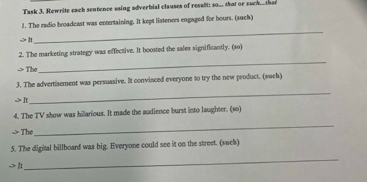 Task 3. Rewrite each sentence using adverbial clauses of result: so... that or such...that 
1. The radio broadcast was entertaining. It kept listeners engaged for hours. (such) 
> It 
_ 
_ 
2. The marketing strategy was effective. It boosted the sales significantly. (so) 
-> The 
3. The advertisement was persuasive. It convinced everyone to try the new product. (such) 
-> It 
_ 
4. The TV show was hilarious. It made the audience burst into laughter. (so) 
> The 
_ 
5. The digital billboard was big. Everyone could see it on the street. (such) 
->I 
_