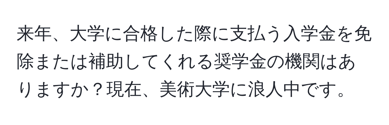 来年、大学に合格した際に支払う入学金を免除または補助してくれる奨学金の機関はありますか？現在、美術大学に浪人中です。