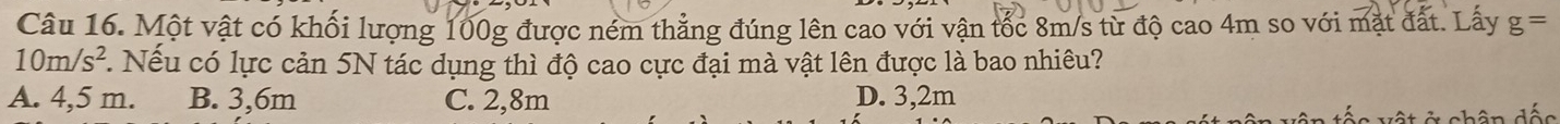 Một vật có khối lượng 100g được ném thẳng đúng lên cao với vận tốc 8m/s từ độ cao 4m so với mặt đất. Lấy g=
10m/s^2 *. Nếu có lực cản 5N tác dụng thì độ cao cực đại mà vật lên được là bao nhiêu?
A. 4,5 m. B. 3,6m C. 2,8m D. 3,2m
v ậ t ở chân dấc