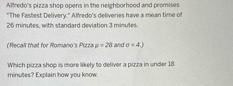 Alfredo's pizza shop opens in the neighborhood and promises 
"The Fastest Delivery." Alfredo's deliveries have a mean time of
26 minutes, with standard deviation 3 minutes. 
(Recall that for Romano's Pizza mu =28 and sigma =4.)
Which pizza shop is more likely to deliver a pizza in under 18
minutes? Explain how you know.