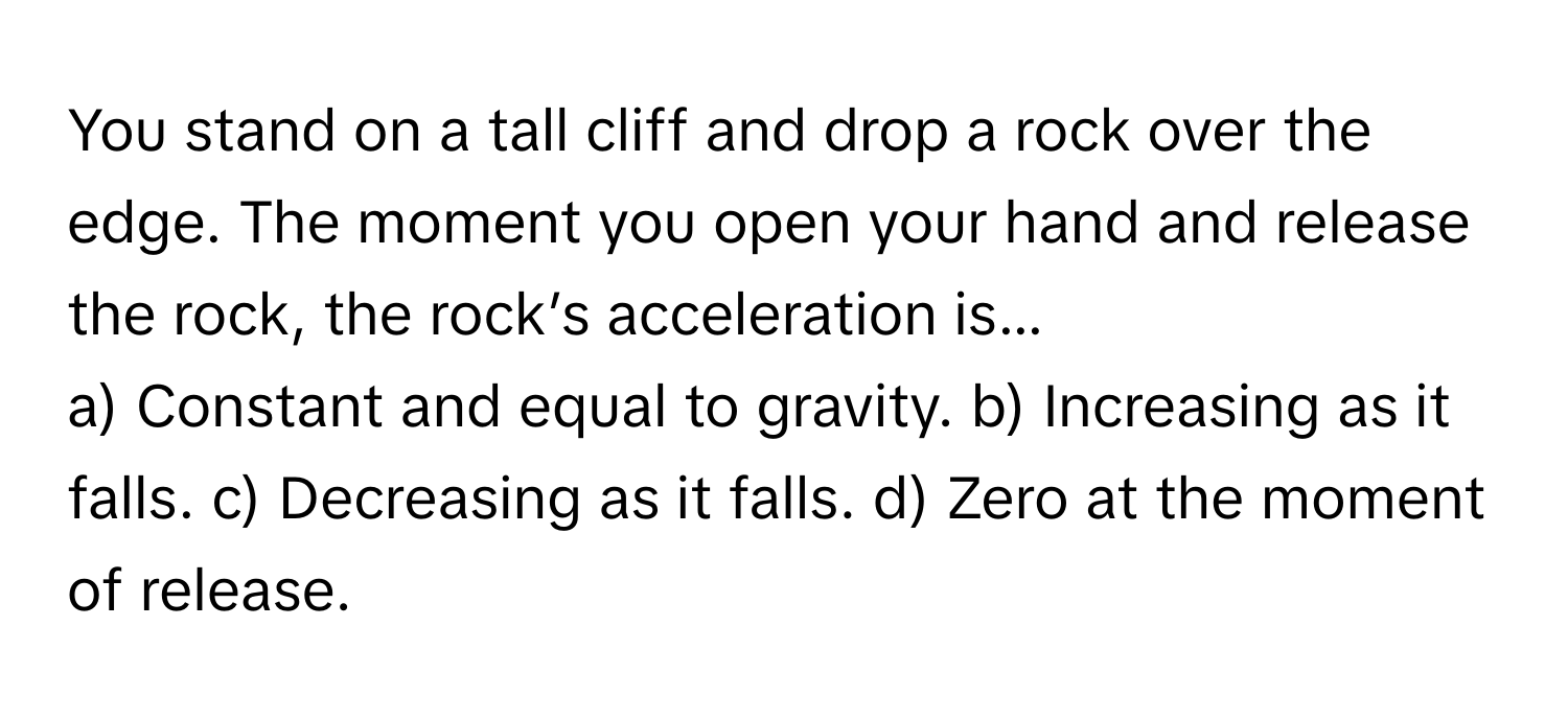 You stand on a tall cliff and drop a rock over the edge. The moment you open your hand and release the rock, the rock’s acceleration is...

a) Constant and equal to gravity. b) Increasing as it falls. c) Decreasing as it falls. d) Zero at the moment of release.