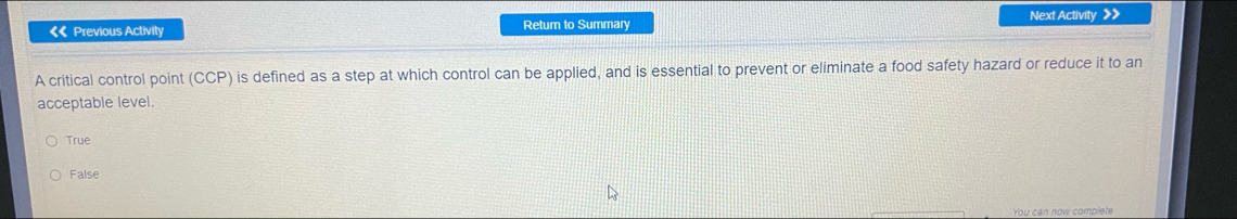 《« Previous Activity Retum to Summary Next Activity >
A critical control point (CCP) is defined as a step at which control can be applied, and is essential to prevent or eliminate a food safety hazard or reduce it to an
acceptable level.
True
False
You can now complete