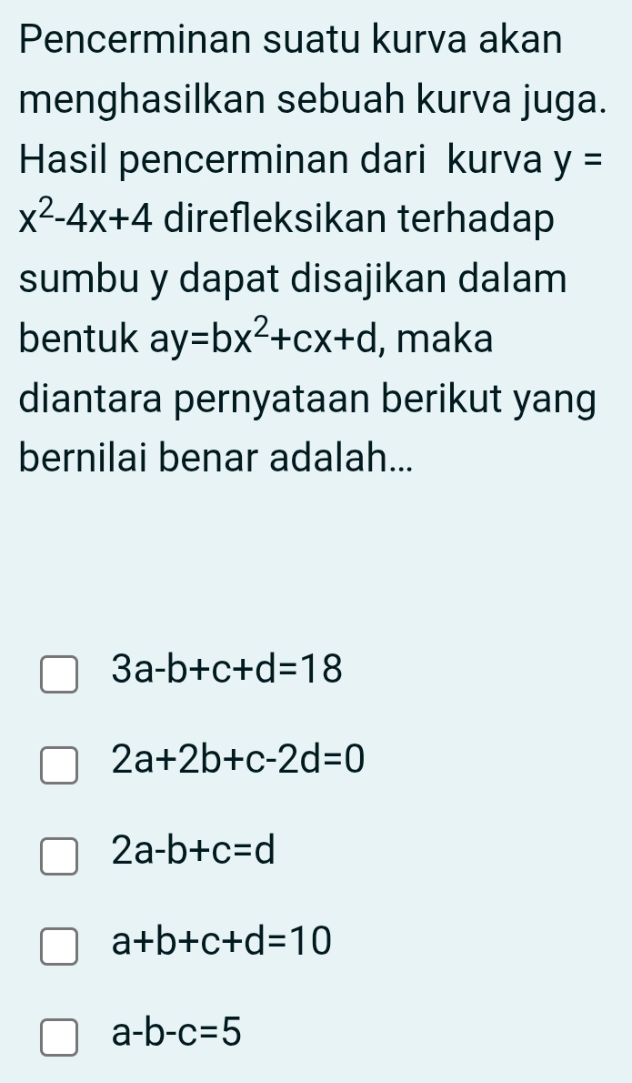 Pencerminan suatu kurva akan
menghasilkan sebuah kurva juga.
Hasil pencerminan dari kurva y=
x^2-4x+4 direfleksikan terhadap
sumbu y dapat disajikan dalam
bentuk ay=bx^2+cx+d , maka
diantara pernyataan berikut yang
bernilai benar adalah...
3a-b+c+d=18
2a+2b+c-2d=0
2a-b+c=d
a+b+c+d=10
a-b-c=5