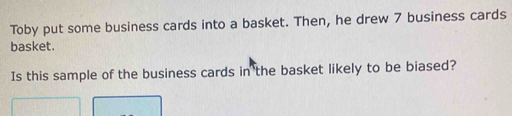 Toby put some business cards into a basket. Then, he drew 7 business cards 
basket. 
Is this sample of the business cards in the basket likely to be biased?