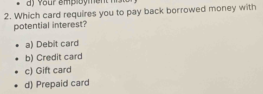 Your employment histor
2. Which card requires you to pay back borrowed money with
potential interest?
a) Debit card
b) Credit card
c) Gift card
d) Prepaid card