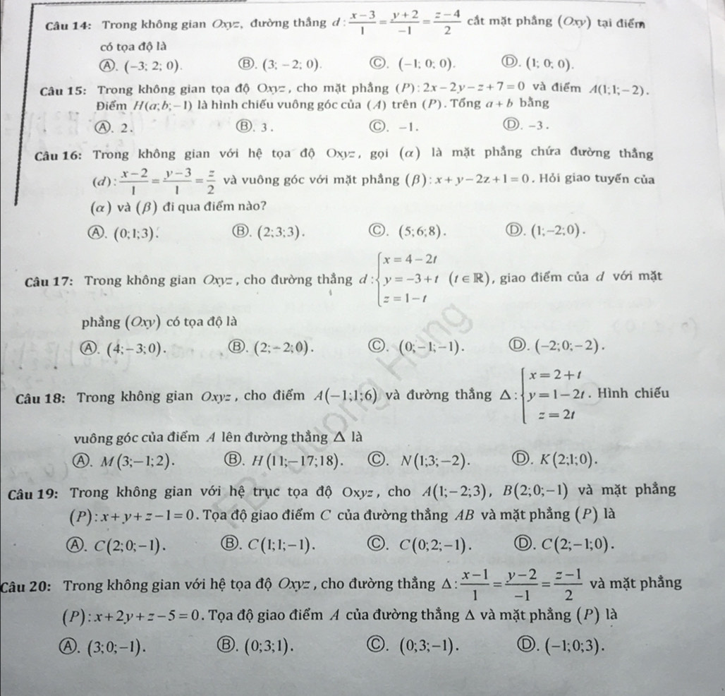 Trong không gian Oxyz, đường thắng d:  (x-3)/1 = (y+2)/-1 = (z-4)/2  cắt mặt phẳng (Oxy) tại điểm
có tọa độ là
Ⓐ. (-3;2;0). Ⓑ. (3;-2;0). Ⓒ. (-1;0;0). Ⓓ. (1;0;0).
Câu 15: Trong không gian tọa độ Oxyz , cho mặt phầng (P):2x-2y-z+7=0 và điểm A(1;1;-2).
Điểm H(a;b;-1) là hình chiếu vuông góc của (A) trên (P). Tổng a+b bằng
Ⓐ. 2 . Ⓑ. 3 . Ⓒ. -1. Ⓓ. -3.
Câu 16: Trong không gian với hệ tọa độ Oxyz , gọi (α) là mặt phẳng chứa đường thẳng
(d):  (x-2)/1 = (y-3)/1 = z/2  và vuông góc với mặt phẳng (β): x+y-2z+1=0. Hỏi giao tuyến của
(α) và (β) đi qua điểm nào?
Ⓑ.
Ⓐ. (0;1;3). (2;3;3). C. (5;6;8). Ⓓ. (1;-2;0).
Câu 17: Trong không gian Oxyz , cho đường thẳng d : beginarrayl x=4-2t y=-3+t z=1-tendarray. (t∈ R) , giao điểm của d với mặt
phẳng (Oxy) có tọa độ là
Ⓐ. (4;-3;0). Ⓑ. (2;-2;0). C. (0;-1;-1). Ⓓ. (-2;0;-2).
Câu 18: Trong không gian Oxyz, cho điểm A(-1;1;6) và đường thẳng △ :beginarrayl x=2+t y=1-2t z=2tendarray.. Hình chiếu
vuông góc của điểm A lên đường thẳng △ Id
Ⓐ. M(3;-1;2). Ⓑ. H(11;-17;18). C. N(1;3;-2). D. K(2;1;0).
Câu 19: Trong không gian với hệ trục tọa độ Oxyz , cho A(1;-2;3),B(2;0;-1) và mặt phẳng
(P): x+y+z-1=0. Tọa độ giao điểm C của đường thẳng AB và mặt phẳng (P) là
Ⓐ. C(2;0;-1). Ⓑ. C(1;1;-1). Ⓒ. C(0;2;-1). Ⓓ. C(2;-1;0).
Câu 20: Trong không gian với hệ tọa độ Oxyz , cho đường thẳng △ : (x-1)/1 = (y-2)/-1 = (z-1)/2  và mặt phẳng
(P): x+2y+z-5=0. Tọa độ giao điểm A của đường thẳng △ v là mặt phẳng (P) là
Ⓑ.
Ⓐ. (3;0;-1). (0;3;1). C. (0;3;-1). Ⓓ. (-1;0;3).