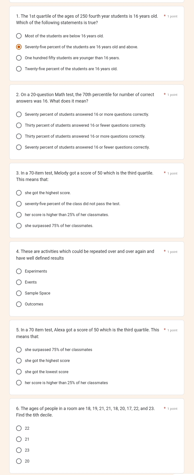 The 1st quartile of the ages of 250 fourth year students is 16 years old. * 1 point
Which of the following statements is true?
Most of the students are below 16 years old.
Seventy-five percent of the students are 16 years old and above.
One hundred fifty students are younger than 16 years.
Twenty-five percent of the students are 16 years old.
2. On a 20 -question Math test, the 70th percentile for number of correct * 1 point
answers was 16. What does it mean?
Seventy percent of students answered 16 or more questions correctly.
Thirty percent of students answered 16 or fewer questions correctly.
Thirty percent of students answered 16 or more questions correctly.
Seventy percent of students answered 16 or fewer questions correctly.
3. In a 70 -item test, Melody got a score of 50 which is the third quartile. * 1 point
This means that:
she got the highest score.
seventy-five percent of the class did not pass the test.
her score is higher than 25% of her classmates.
she surpassed 75% of her classmates.
4. These are activities which could be repeated over and over again and 1 point
have well defined results
Experiments
Events
Outcomes
5. In a 70 item test, Alexa got a score of 50 which is the third quartile. This * 1 point
means that:
she got the highest score
her score is higher than 25% of her classmates
6. The ages of people in a room are 18, 19, 21, 21, 18, 20, 17, 22, and 23. * 1 point
Find the 6th decile.
22
21
23
20