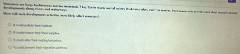 Manatees are large herbivorous marine mammals. They live in warm coastal waters, freshwater inlets, and river mouths. Environmentalists are concerned about recent residential
developments aong rivers and waterways.
Hew will such development activities most likely affect manatees?
It could pollute their habitats.
It could redace their food supplies.
It could alter their matting behaviors.
it could prevent their migration patterns.