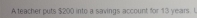 A teacher puts $200 into a savings account for 13 years. I