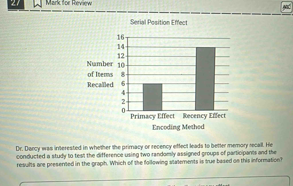 for Review 
AB 
Dr. Darcy was interested in whether the primacy or recency effect leads to better memory recall. He 
conducted a study to test the difference using two randomly assigned groups of participants and the 
results are presented in the graph. Which of the following statements is true based on this information?