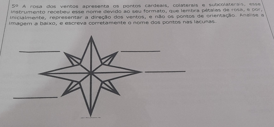 5° A rosa dos ventos apresenta os pontos cardeais, colaterais e subcolaterais, esse 
instrumento recebeu esse nome devido ao seu formato, que lembra pétalas de rosa, e por, 
inicialmente, representar a direção dos ventos, e não os pontos de orientação. Analise a 
imagem a baixo, e escreva corretamente o nome dos pontos nas lacunas.