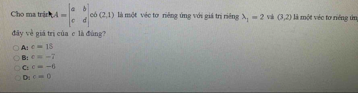 Cho ma trận A=beginbmatrix a&b c&dendbmatrix c6beginpmatrix 2,1endpmatrix là một véc tơ riêng ứng với giá trị riêng lambda _1=2 và (3,2) là một véc tơ riêng ứn
đây về giá trị của c là đúng?
A: c=18
B: c=-7
C: c=-6
D: c=0