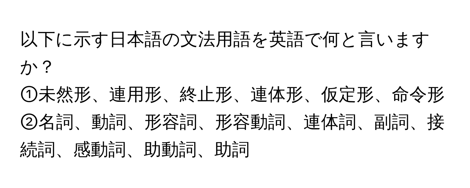 以下に示す日本語の文法用語を英語で何と言いますか？  
①未然形、連用形、終止形、連体形、仮定形、命令形  
②名詞、動詞、形容詞、形容動詞、連体詞、副詞、接続詞、感動詞、助動詞、助詞