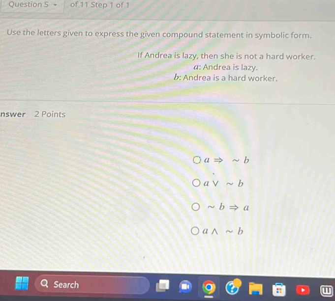 Use the letters given to express the given compound statement in symbolic form.
If Andrea is lazy, then she is not a hard worker.
α: Andrea is lazy.
b: Andrea is a hard worker.
nswer 2 Points
aRightarrow sim b
avee sim b
sim bRightarrow a
awedge sim b
Search