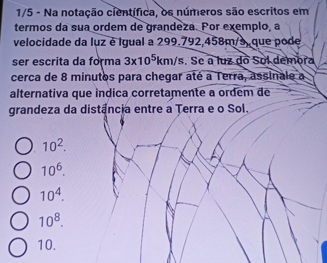 1/5 - Na notação científica, os números são escritos em
termos da sua ordem de grandeza. Por exemplo, a
velocidade da luz é igual a 299.792,458m/s, que pode
ser escrita da forma 3* 10^5km/s. Se a luz do Sol dembra
cerca de 8 minutos para chegar até a Terra, assinale a
alternativa que indica corretamente a ordem de
grandeza da distância entre a Terra e o Sol.
10^2.
10^6.
10^4.
10^8.
10.