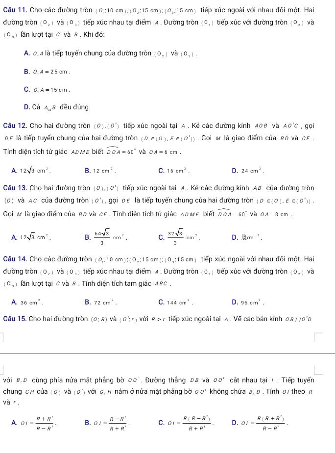 Cho các đường tròn (0_1;10cm);(0_2;15cm);(0_3;15cm) tiếp xúc ngoài với nhau đôi một. Hai
đường tròn (O_2) và (O_3) tiếp xúc nhau tại điểm A . Đường tròn (0_1) tiếp xúc với đường tròn (O_2) và
(0_3) lần lượt tại c và B . Khi đó:
A. 0, A là tiếp tuyến chung của đường tròn (O_2) và (O_3).
B. O_1A=25cm.
C. O_1A=15cm.
D. Cá A_yis B đều đúng
Câu 12. Cho hai đường tròn (0),(0') tiếp xúc ngoài tại A. Kẻ các đường kính A0B và AO'C ,gọi
Dể là tiếp tuyến chung của hai đường tròn (D∈ (0),E∈ (O')))). Gọi м là giao điểm của вd và ce .
Tính diện tích tứ giác ADMε biết widehat DOA=60° và OA=6cm.
A. 12sqrt(3)cm^2. B. 12cm^2. C. 16cm^2. D. 24cm^2.
Câu 13. Cho hai đường tròn (0),(0^1) tiếp xúc ngoài tại A . Kẻ các đường kính AB của đường tròn
(0) và AC của đường tròn (O') , gọi Đε là tiếp tuyến chung của hai đường tròn (D∈ (0),E∈ (O')).
Gọi м là giao điểm của вđ và сε . Tính diện tích tứ giác αрмε biết widehat DOA=60° và OA=8cm.
A. 12sqrt(3)cm^2. B.  64sqrt(3)/3 cm^2. C.  32sqrt(3)/3 cm^2. D. litan^2.
Câu 14. Cho các đường tròn (0,;10cm);(0_2;15cm);(0_3;15cm) tiếp xúc ngoài với nhau đôi một. Hai
đường tròn (O_2) và (0_3) tiếp xúc nhau tại điểm A . Đường tròn (0_1) tiếp xúc với đường tròn (O_2) và
(O_3) lần lượt tại C và B . Tính diện tích tam giác ABC .
A. 36cm^2. B. 72cm^2. C. 144cm^2. D. 96cm^2.
Câu 15. Cho hai đường tròn (O;R) và (O';r) với R>r tiếp xúc ngoài tại A . Vẽ các bán kính OB//O'D
với B,D cùng phía nửa mặt phầng bờ 00°. Đường thắng Dв và OO' cất nhau tại / . Tiếp tuyến
chung Gh của (0) và (0') Với G, H nằm ở nửa mặt phầng bờ OO' không chứa в, D . Tính 01 theo R
và r.
A. OI= (R+R')/R-R' . B. OI= (R-R')/R+R' . C. OI= (R(R-R'))/R+R' . D. OI= (R(R+R'))/R-R' .