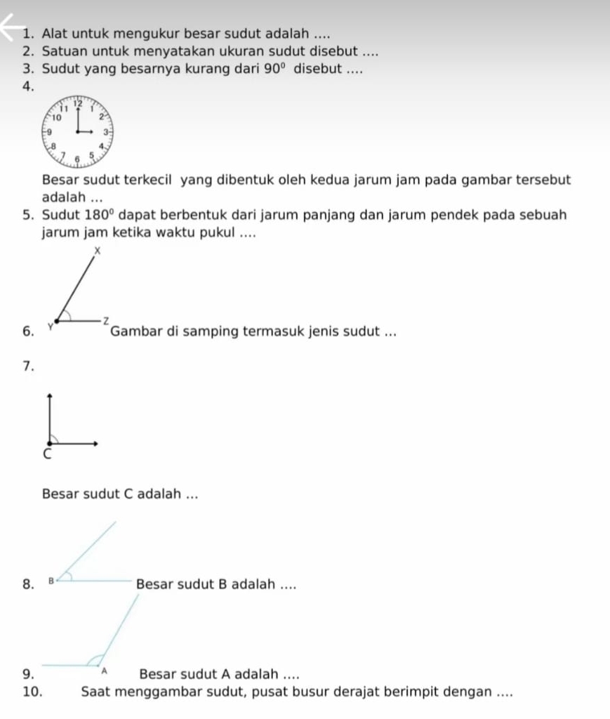 Alat untuk mengukur besar sudut adalah .... 
2. Satuan untuk menyatakan ukuran sudut disebut .... 
3. Sudut yang besarnya kurang dari 90° disebut .... 
4. 
Besar sudut terkecil yang dibentuk oleh kedua jarum jam pada gambar tersebut 
adalah ... 
5. Sudut 180° dapat berbentuk dari jarum panjang dan jarum pendek pada sebuah 
jarum jam ketika waktu pukul ....
x
- Z
6. Y Gambar di samping termasuk jenis sudut ... 
7. 
Besar sudut C adalah ... 
8. Besar sudut B adalah .... 
9.Besar sudut A adalah .... 
10. Saat menggambar sudut, pusat busur derajat berimpit dengan ....