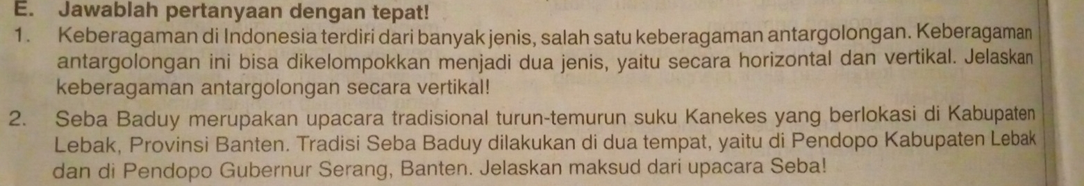 Jawablah pertanyaan dengan tepat! 
1. Keberagaman di Indonesia terdiri dari banyak jenis, salah satu keberagaman antargolongan. Keberagaman 
antargolongan ini bisa dikelompokkan menjadi dua jenis, yaitu secara horizontal dan vertikal. Jelaskan 
keberagaman antargolongan secara vertikal! 
2. Seba Baduy merupakan upacara tradisional turun-temurun suku Kanekes yang berlokasi di Kabupaten 
Lebak, Provinsi Banten. Tradisi Seba Baduy dilakukan di dua tempat, yaitu di Pendopo Kabupaten Lebak 
dan di Pendopo Gubernur Serang, Banten. Jelaskan maksud dari upacara Seba!