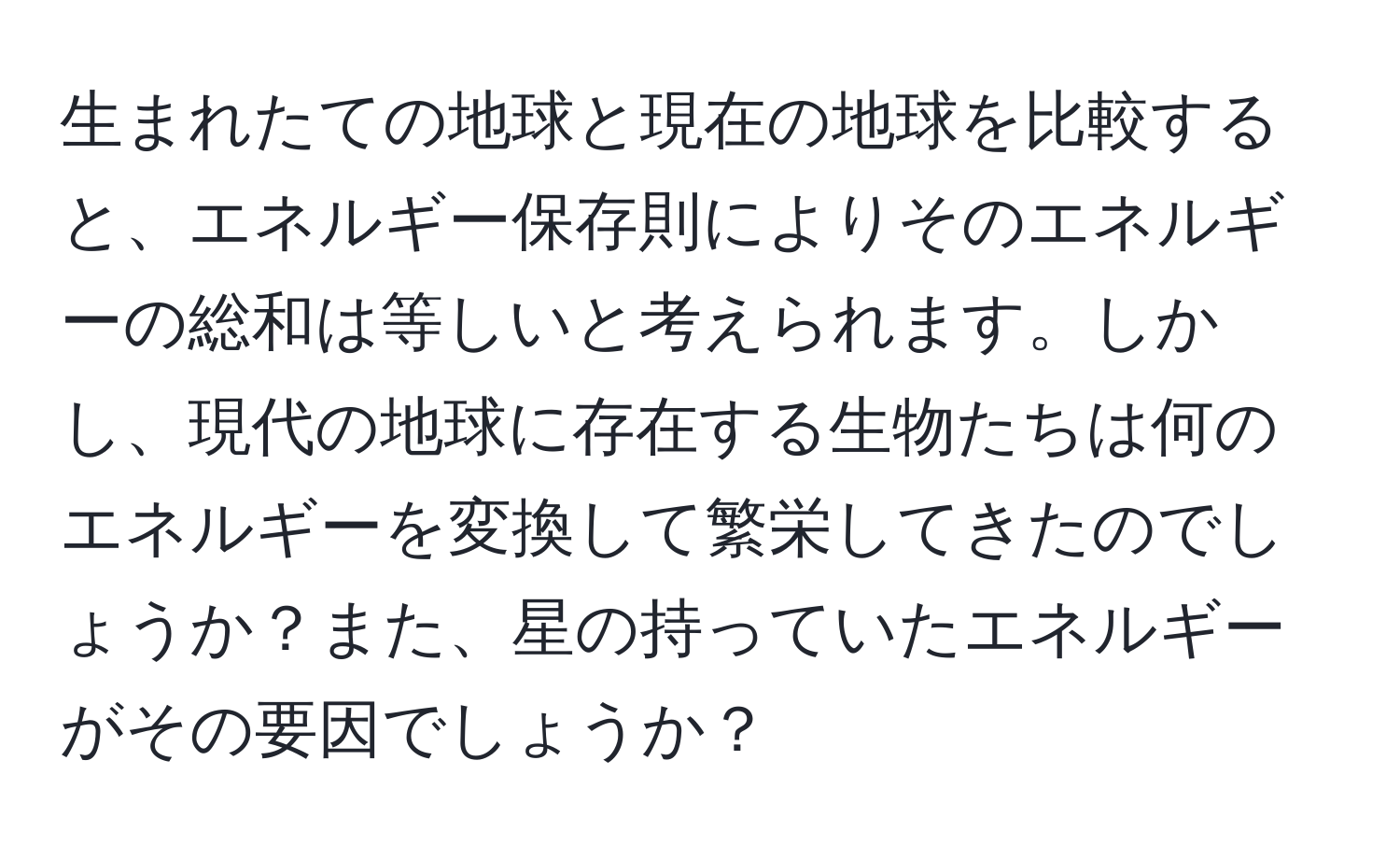 生まれたての地球と現在の地球を比較すると、エネルギー保存則によりそのエネルギーの総和は等しいと考えられます。しかし、現代の地球に存在する生物たちは何のエネルギーを変換して繁栄してきたのでしょうか？また、星の持っていたエネルギーがその要因でしょうか？