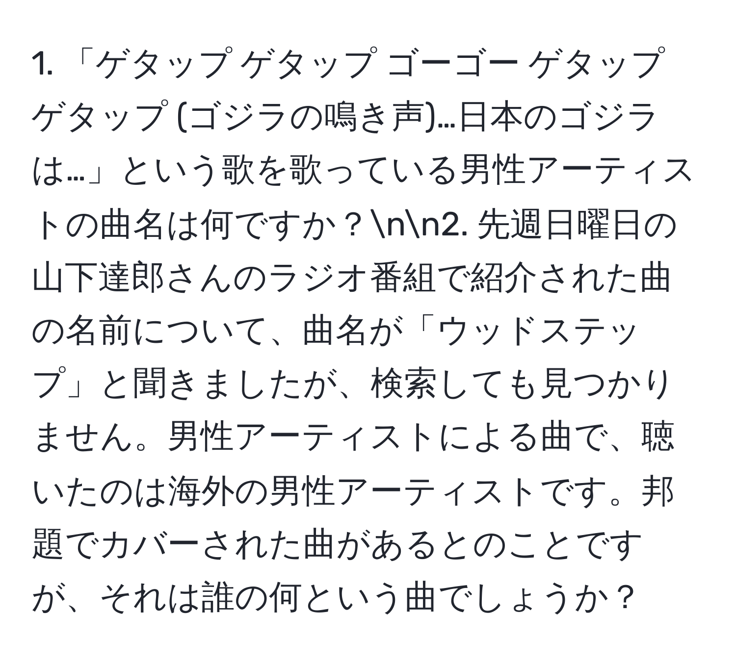 「ゲタップ ゲタップ ゴーゴー ゲタップ ゲタップ (ゴジラの鳴き声)…日本のゴジラは…」という歌を歌っている男性アーティストの曲名は何ですか？nn2. 先週日曜日の山下達郎さんのラジオ番組で紹介された曲の名前について、曲名が「ウッドステップ」と聞きましたが、検索しても見つかりません。男性アーティストによる曲で、聴いたのは海外の男性アーティストです。邦題でカバーされた曲があるとのことですが、それは誰の何という曲でしょうか？