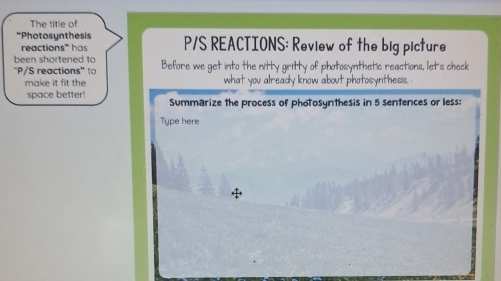 The title of 
*Photosynthesis P/S REACTIONS: Review of the big picture 
reactions' h 
been shortened to 
'P/S reactions'' to Before we get into the nitty gritty of photosynthetic reactions, let's check 
make it fit the what you already know about photosynthesis. 
space better! Summarize the process of photosynthesis in 5 sentences or less: 
Type here