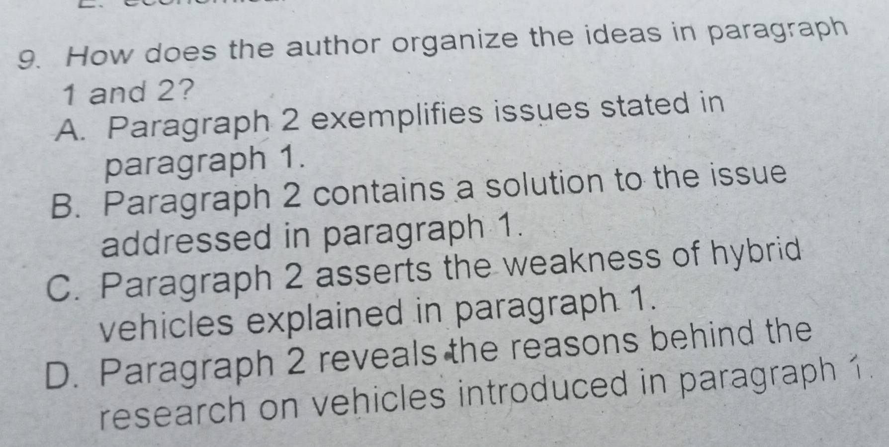 How does the author organize the ideas in paragraph
1 and 2?
A. Paragraph 2 exemplifies issues stated in
paragraph 1.
B. Paragraph 2 contains a solution to the issue
addressed in paragraph 1.
C. Paragraph 2 asserts the weakness of hybrid
vehicles explained in paragraph 1.
D. Paragraph 2 reveals the reasons behind the
research on vehicles introduced in paragraph 1.