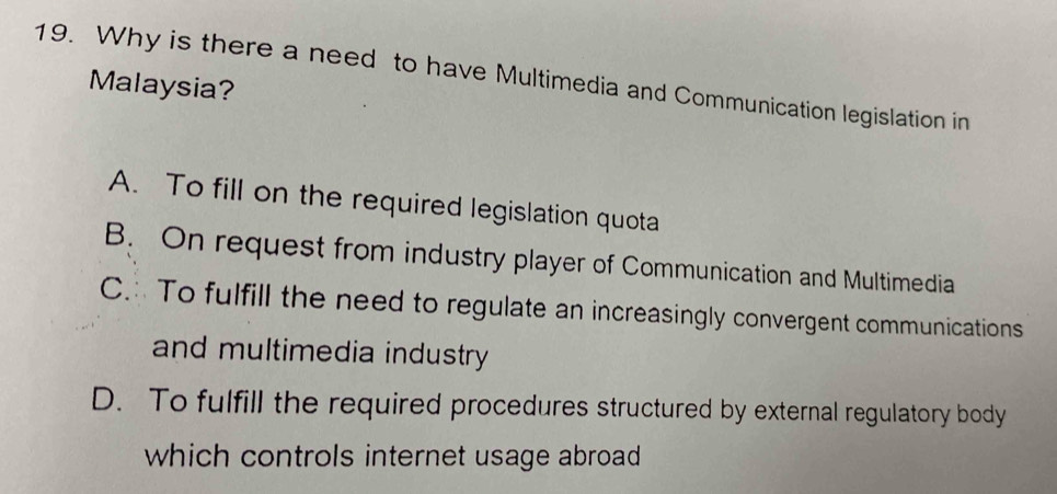 Why is there a need to have Multimedia and Communication legislation in
Malaysia?
A. To fill on the required legislation quota
B. On request from industry player of Communication and Multimedia
C. To fulfill the need to regulate an increasingly convergent communications
and multimedia industry
D. To fulfill the required procedures structured by external regulatory body
which controls internet usage abroad