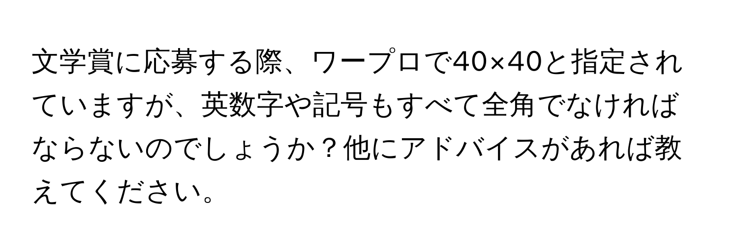 文学賞に応募する際、ワープロで40×40と指定されていますが、英数字や記号もすべて全角でなければならないのでしょうか？他にアドバイスがあれば教えてください。