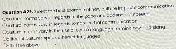 Question #29: Select the best example of how culture impacts communication.
Ocultural norms vary in regards to the pace and cadence of speech
cultural norms vary in regards to non-verbal communication
cultural norms vary in the use of certain language terminology and slang
different cultures speak different languages
all of the above