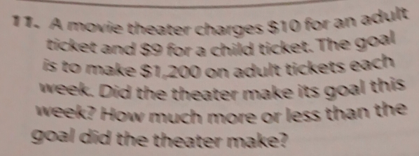 A movie theater charges $10 for an adult 
ticket and $9 for a child ticket. The goal 
is to make $1,200 on adult tickets each
week. Did the theater make its goal this
week? How much more or less than the 
goal did the theater make?