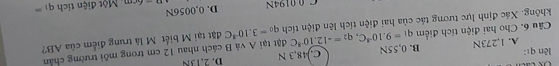 lên qī: D. 2,13N
A. 1,273N B. 0,55N C.) 48,3 N
Câu 6. Cho hai điện tích điểm q_1=9.10^(-8)C, q_2=-12.10^(-8)C đặt tại A và B cách nhau 12 cm trong môi trường chân
không. Xác định lực tương tác của hai điện tích lên điện tích q_0=3.10^(-8)C đặt tại M biết M là trung điểm của AB?
D. 0,0056N
C 0 0194N Một điện tích q_1=