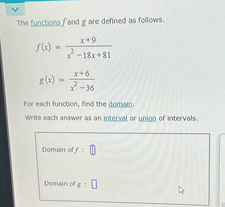 The functions f and g are defined as follows.
f(x)= (x+9)/x^2-18x+81 
g(x)= (x+6)/x^2-36 
For each function, find the domain. 
Write each answer as an interval or union of intervals. 
Domain off : 
Domain of g : □